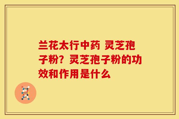 兰花太行 灵芝孢子粉?灵芝孢子粉的功效和作用是什么 兰花太行 灵芝孢子粉?灵芝孢子粉的功效和作用是什么