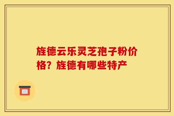 旌德云乐灵芝孢子粉价格?旌德有哪些特产 旌德云乐灵芝孢子粉价格?旌德有哪些特产