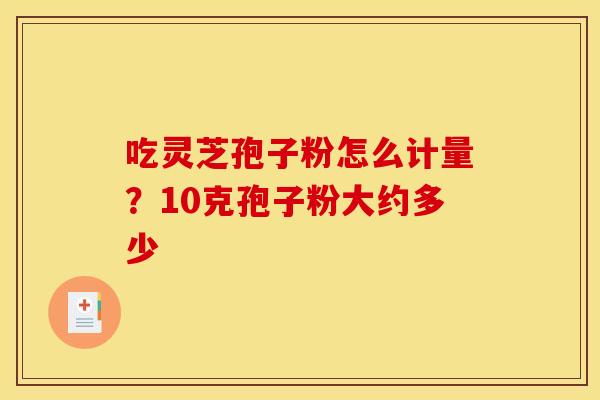 吃灵芝孢子粉怎么计量?10克孢子粉大约多少 吃灵芝孢子粉怎么计量?10克孢子粉大约多少