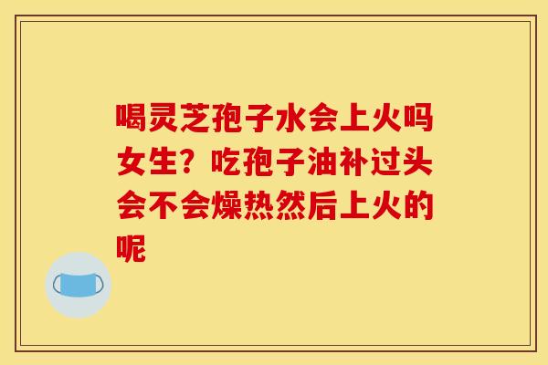 喝灵芝孢子水会上火吗女生？吃孢子油补过头会不会燥热然后上火的呢