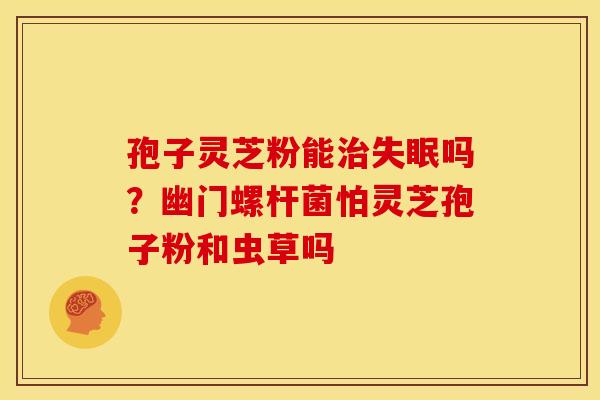 孢子灵芝粉能吗?幽门螺杆菌怕灵芝孢子粉和虫草吗 孢子灵芝粉能吗?幽门螺杆菌怕灵芝孢子粉和虫草吗