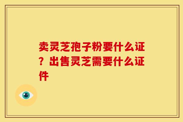 卖灵芝孢子粉要什么证?出售灵芝需要什么证件 卖灵芝孢子粉要什么证?出售灵芝需要什么证件