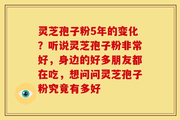 灵芝孢子粉5年的变化？听说灵芝孢子粉非常好，身边的好多朋友都在吃，想问问灵芝孢子粉究竟有多好