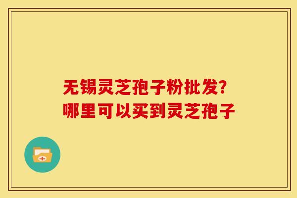 无锡灵芝孢子粉批发?哪里可以买到灵芝孢子 无锡灵芝孢子粉批发?哪里可以买到灵芝孢子