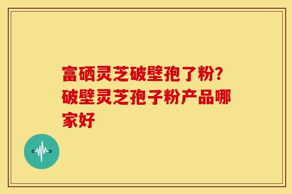 富硒灵芝破壁孢了粉?破壁灵芝孢子粉产品哪家好 富硒灵芝破壁孢了粉?破壁灵芝孢子粉产品哪家好