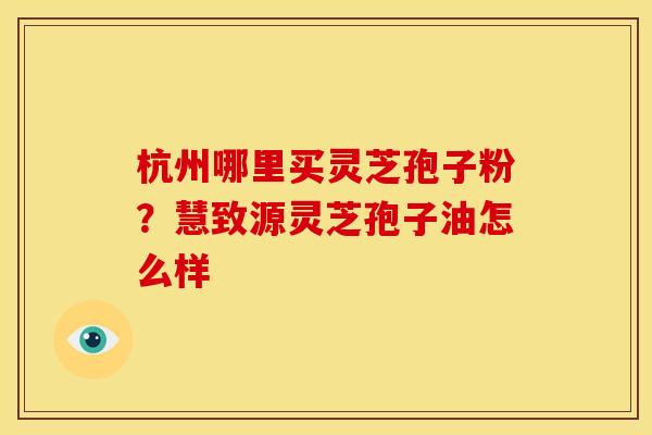 杭州哪里买灵芝孢子粉?慧致源灵芝孢子油怎么样 杭州哪里买灵芝孢子粉?慧致源灵芝孢子油怎么样
