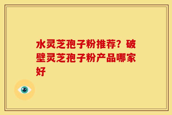 水灵芝孢子粉推荐？破壁灵芝孢子粉产品哪家好