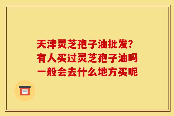 天津灵芝孢子油批发？有人买过灵芝孢子油吗一般会去什么地方买呢