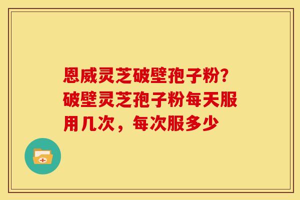 恩威灵芝破壁孢子粉？破壁灵芝孢子粉每天服用几次，每次服多少