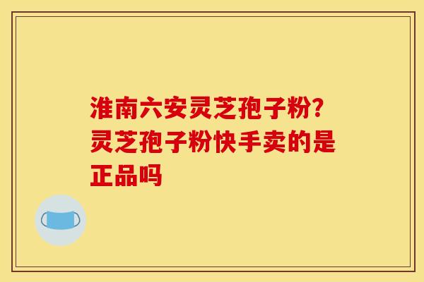 淮南六安灵芝孢子粉?灵芝孢子粉快手卖的是正品吗 淮南六安灵芝孢子粉?灵芝孢子粉快手卖的是正品吗