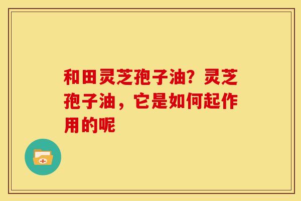 和田灵芝孢子油？灵芝孢子油，它是如何起作用的呢