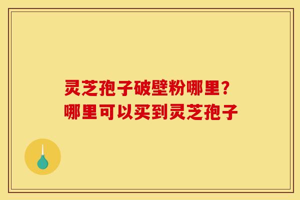 灵芝孢子破壁粉哪里?哪里可以买到灵芝孢子 灵芝孢子破壁粉哪里?哪里可以买到灵芝孢子
