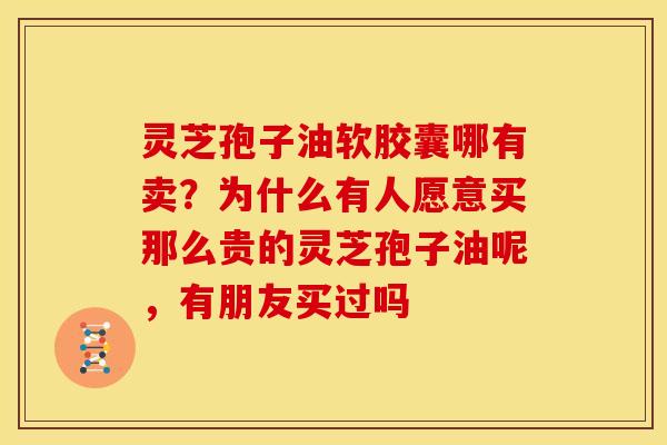 灵芝孢子油软胶囊哪有卖?为什么有人愿意买那么贵的灵芝孢子油呢,有朋友买过吗 灵芝孢子油软胶囊哪有卖?为什么有人愿意买那么贵的灵芝孢子油呢,有朋友买过吗