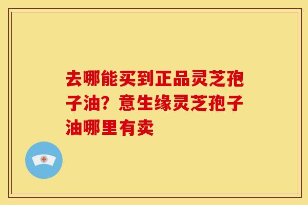 去哪能买到正品灵芝孢子油?意生缘灵芝孢子油哪里有卖 去哪能买到正品灵芝孢子油?意生缘灵芝孢子油哪里有卖