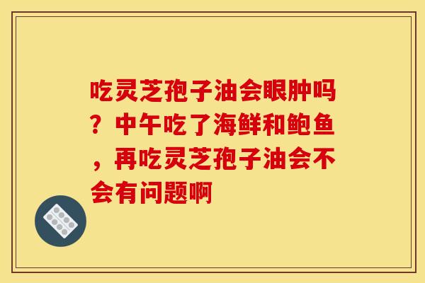 吃灵芝孢子油会眼肿吗？中午吃了海鲜和鲍鱼，再吃灵芝孢子油会不会有问题啊