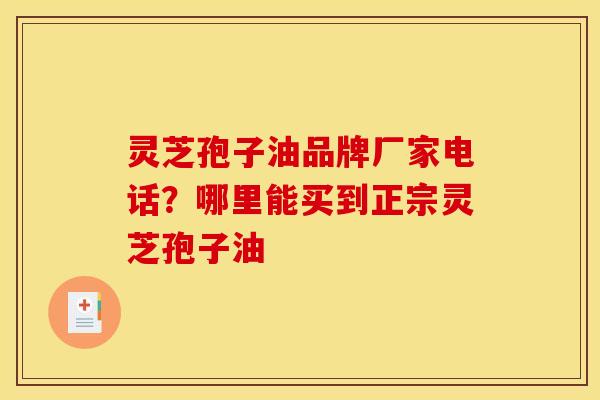 灵芝孢子油品牌厂家电话?哪里能买到正宗灵芝孢子油 灵芝孢子油品牌厂家电话?哪里能买到正宗灵芝孢子油