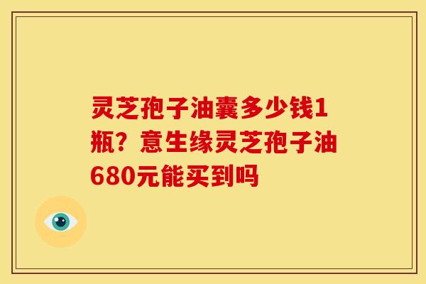 灵芝孢子油囊多少钱1瓶?意生缘灵芝孢子油680元能买到吗 灵芝孢子油囊多少钱1瓶?意生缘灵芝孢子油680元能买到吗