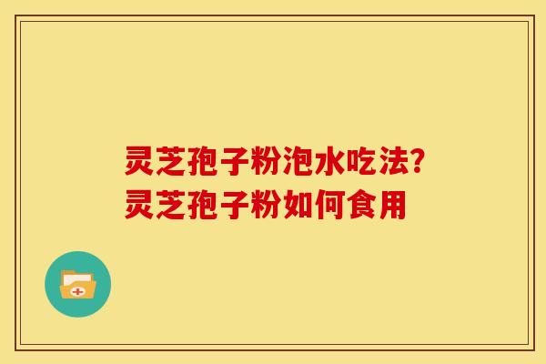 灵芝孢子粉泡水吃法?灵芝孢子粉如何食用 灵芝孢子粉泡水吃法?灵芝孢子粉如何食用