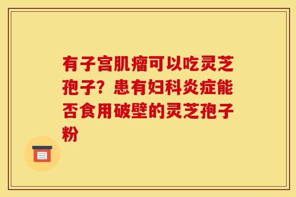 有子宫可以吃灵芝孢子?患有能否食用破壁的灵芝孢子粉 有子宫可以吃灵芝孢子?患有能否食用破壁的灵芝孢子粉