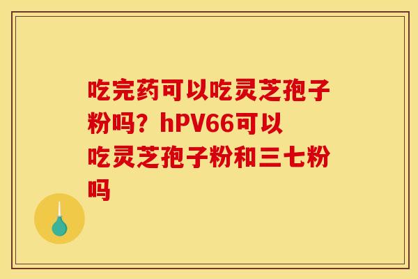 吃完药可以吃灵芝孢子粉吗?hPV66可以吃灵芝孢子粉和三七粉吗 吃完药可以吃灵芝孢子粉吗?hPV66可以吃灵芝孢子粉和三七粉吗