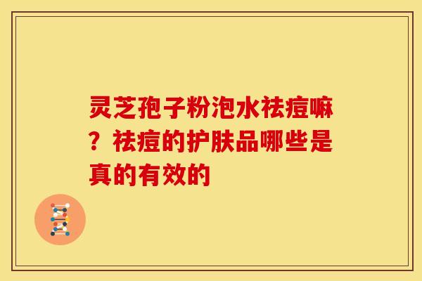 灵芝孢子粉泡水祛痘嘛?祛痘的护肤品哪些是真的有效的 灵芝孢子粉泡水祛痘嘛?祛痘的护肤品哪些是真的有效的