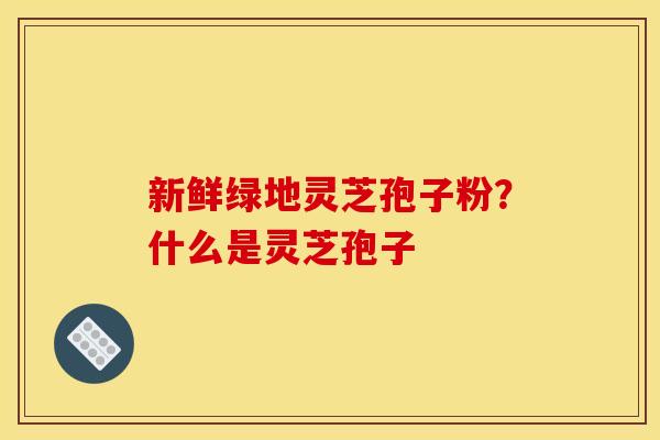 新鲜绿地灵芝孢子粉?什么是灵芝孢子 新鲜绿地灵芝孢子粉?什么是灵芝孢子