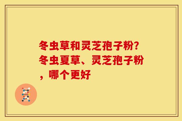 冬虫草和灵芝孢子粉？冬虫夏草、灵芝孢子粉，哪个更好