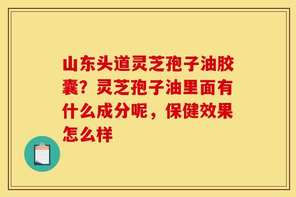山东头道灵芝孢子油胶囊?灵芝孢子油里面有什么成分呢,保健效果怎么样 山东头道灵芝孢子油胶囊?灵芝孢子油里面有什么成分呢,保健效果怎么样