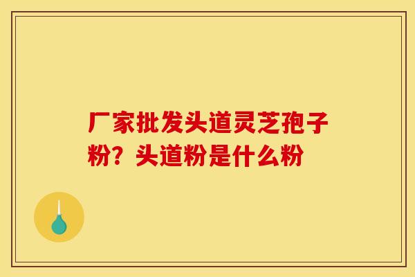 厂家批发头道灵芝孢子粉?头道粉是什么粉 厂家批发头道灵芝孢子粉?头道粉是什么粉