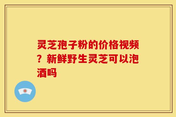 灵芝孢子粉的价格视频？新鲜野生灵芝可以泡酒吗