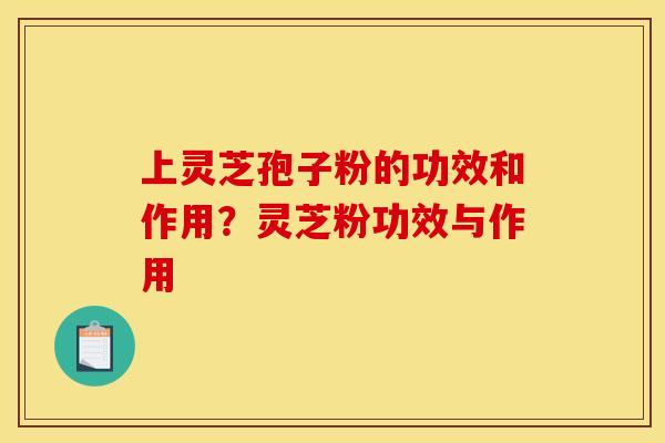 上灵芝孢子粉的功效和作用?灵芝粉功效与作用 上灵芝孢子粉的功效和作用?灵芝粉功效与作用