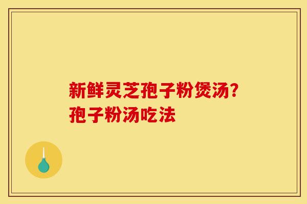 新鲜灵芝孢子粉煲汤?孢子粉汤吃法 新鲜灵芝孢子粉煲汤?孢子粉汤吃法