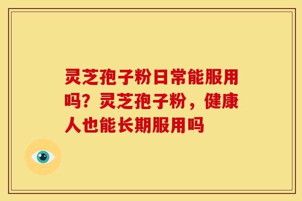 灵芝孢子粉日常能服用吗?灵芝孢子粉,健康人也能长期服用吗 灵芝孢子粉日常能服用吗?灵芝孢子粉,健康人也能长期服用吗