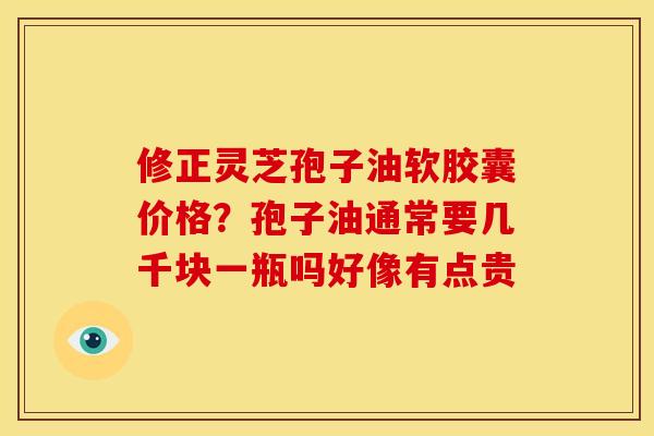 修正灵芝孢子油软胶囊价格?孢子油通常要几千块一瓶吗好像有点贵 修正灵芝孢子油软胶囊价格?孢子油通常要几千块一瓶吗好像有点贵
