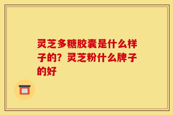 灵芝多糖胶囊是什么样子的?灵芝粉什么牌子的好 灵芝多糖胶囊是什么样子的?灵芝粉什么牌子的好