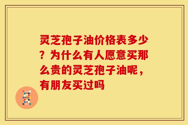 灵芝孢子油价格表多少?为什么有人愿意买那么贵的灵芝孢子油呢,有朋友买过吗 灵芝孢子油价格表多少?为什么有人愿意买那么贵的灵芝孢子油呢,有朋友买过吗