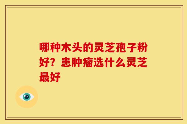 哪种木头的灵芝孢子粉好？患选什么灵芝好