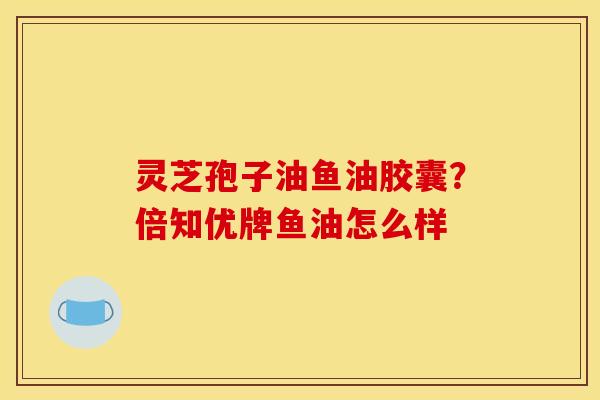 灵芝孢子油鱼油胶囊？倍知优牌鱼油怎么样