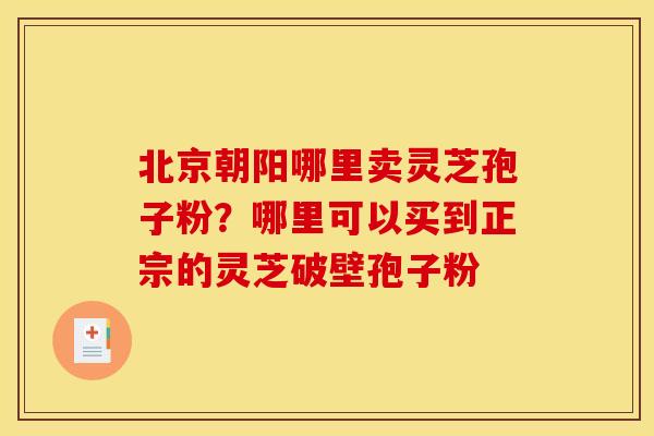 北京朝阳哪里卖灵芝孢子粉？哪里可以买到正宗的灵芝破壁孢子粉