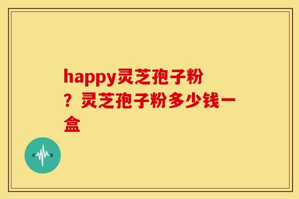 happy灵芝孢子粉？灵芝孢子粉多少钱一盒