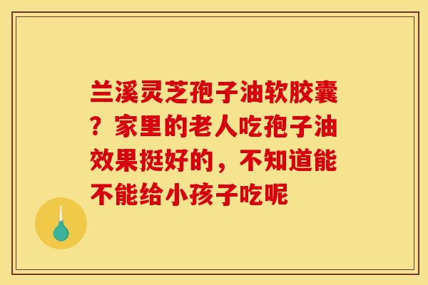 兰溪灵芝孢子油软胶囊?家里的老人吃孢子油效果挺好的,不知道能不能给小孩子吃呢 兰溪灵芝孢子油软胶囊?家里的老人吃孢子油效果挺好的,不知道能不能给小孩子吃呢