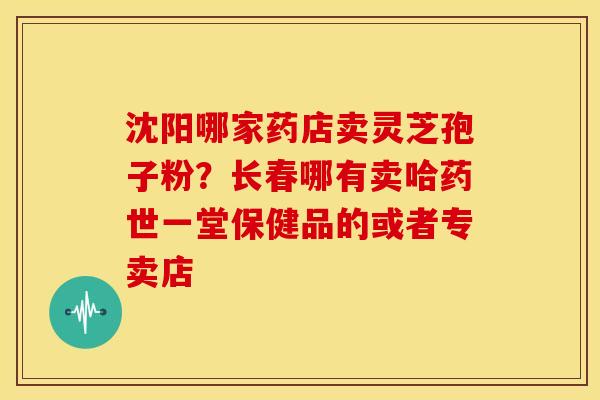 沈阳哪家药店卖灵芝孢子粉？长春哪有卖哈药世一堂保健品的或者专卖店