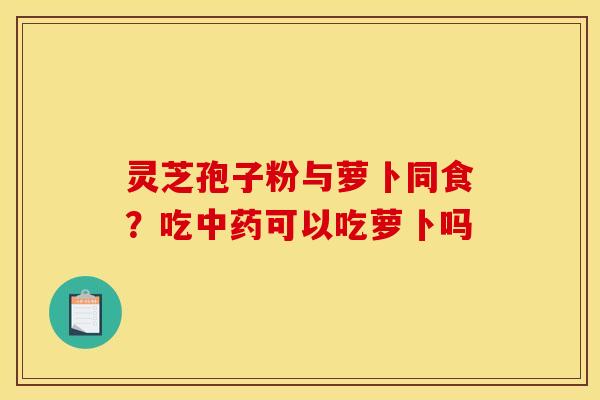 灵芝孢子粉与萝卜同食?吃可以吃萝卜吗 灵芝孢子粉与萝卜同食?吃可以吃萝卜吗
