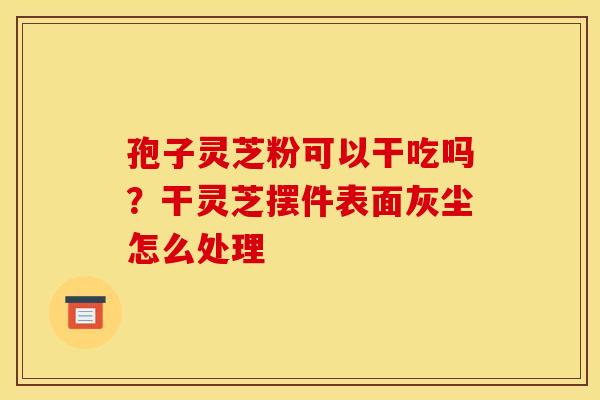 孢子灵芝粉可以干吃吗?干灵芝摆件表面灰尘怎么处理 孢子灵芝粉可以干吃吗?干灵芝摆件表面灰尘怎么处理
