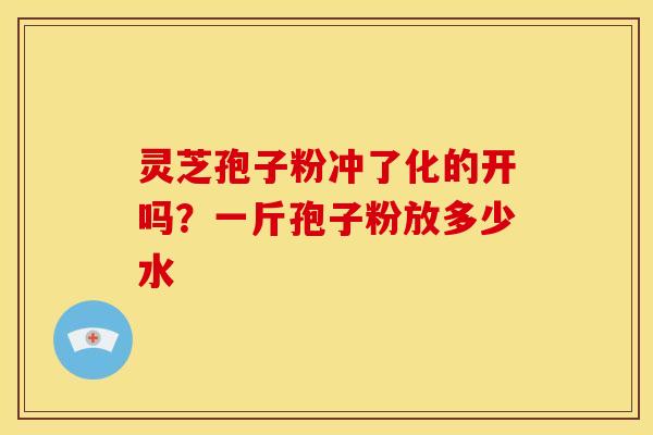 灵芝孢子粉冲了化的开吗?一斤孢子粉放多少水 灵芝孢子粉冲了化的开吗?一斤孢子粉放多少水