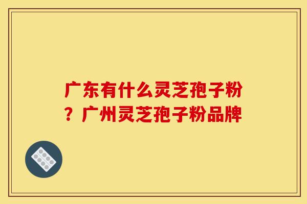 广东有什么灵芝孢子粉？广州灵芝孢子粉品牌