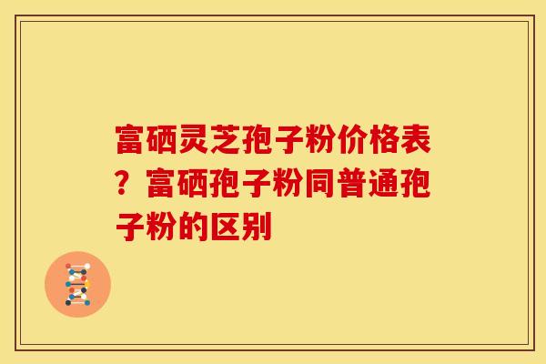 富硒灵芝孢子粉价格表?富硒孢子粉同普通孢子粉的区别 富硒灵芝孢子粉价格表?富硒孢子粉同普通孢子粉的区别