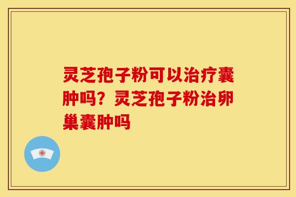 灵芝孢子粉可以囊肿吗?灵芝孢子粉卵巢囊肿吗 灵芝孢子粉可以囊肿吗?灵芝孢子粉卵巢囊肿吗