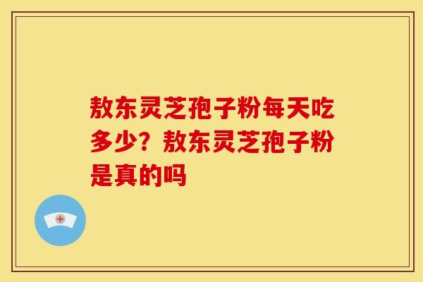 敖东灵芝孢子粉每天吃多少?敖东灵芝孢子粉是真的吗 敖东灵芝孢子粉每天吃多少?敖东灵芝孢子粉是真的吗