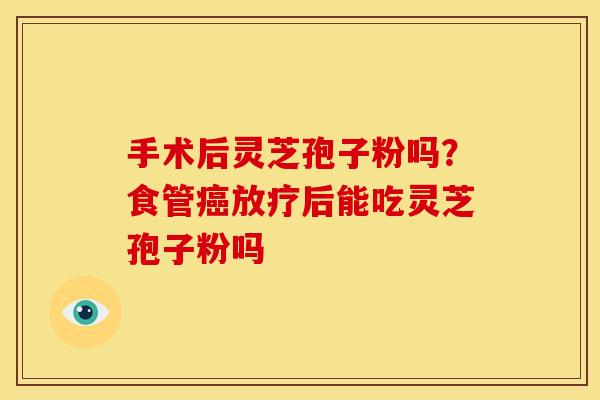 手术后灵芝孢子粉吗?食管后能吃灵芝孢子粉吗 手术后灵芝孢子粉吗?食管后能吃灵芝孢子粉吗
